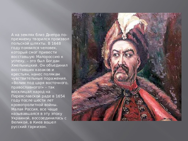 А на землях близ Днепра по-прежнему творился произвол польской шляхты. В 1648 году появился человек, который смог привести восставшую Малороссию к успеху, – это был Богдан Хмельницкий. Он объединил восставших казаков и крестьян, нанес полякам чувствительные поражения. «Волим под царя восточного, православного!» – так восклицал народ на Переяславской раде в 1654 году после шести лет кровопролитной войны. Малая Россия, все чаще называвшаяся в эту эпоху Украиной, воссоединилась с Великой, в Киев вошел русский гарнизон. 