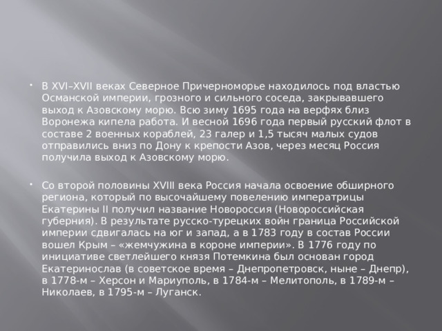 В XVI–XVII веках Северное Причерноморье находилось под властью Османской империи, грозного и сильного соседа, закрывавшего выход к Азовскому морю. Всю зиму 1695 года на верфях близ Воронежа кипела работа. И весной 1696 года первый русский флот в составе 2 военных кораблей, 23 галер и 1,5 тысяч малых судов отправились вниз по Дону к крепости Азов, через месяц Россия получила выход к Азовскому морю.   Со второй половины XVIII века Россия начала освоение обширного региона, который по высочайшему повелению императрицы Екатерины II получил название Новороссия (Новороссийская губерния). В результате русско-турецких войн граница Российской империи сдвигалась на юг и запад, а в 1783 году в состав России вошел Крым – «жемчужина в короне империи». В 1776 году по инициативе светлейшего князя Потемкина был основан город Екатеринослав (в советское время – Днепропетровск, ныне – Днепр), в 1778-м – Херсон и Мариуполь, в 1784-м – Мелитополь, в 1789-м – Николаев, в 1795-м – Луганск. 