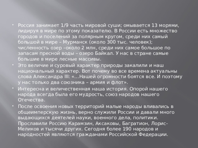 Россия занимает 1/9 часть мировой суши; омывается 13 морями, лидируя в мире по этому показателю. В России есть множество городов и поселений за полярным кругом, среди них самый большой в мире – Мурманск (около 300 тыс. человек); численность озер –около 2 млн, среди них самое большое по запасам пресной воды – озеро Байкал. У нас в стране самые большие в мире лесные массивы. Это величие и суровый характер природы закалили и наш национальный характер. Вот почему во все времена актуальны слова Александра III: «…Нашей огромности боятся все. И поэтому у нас только два союзника – армия и флот». Интересна и величественная наша история. Опорой нашего народа всегда была его мудрость, союз народов нашего Отечества. После освоения новых территорий малые народы вливались в общеимперскую жизнь, верно служили России и давали много выдающихся деятелей науки, военного дела, политики. Прославили Россию Карамзин, Аксаковы, Багратион, Лорис-Меликов и тысячи других. Сегодня более 190 народов и народностей являются гражданами Российской Федерации. 