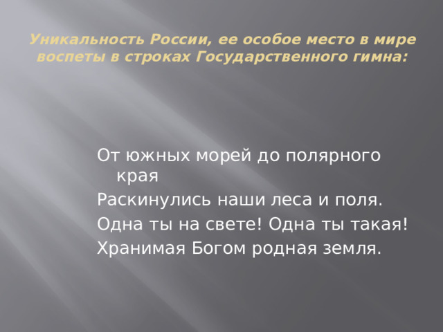 Уникальность России, ее особое место в мире воспеты в строках Государственного гимна:     От южных морей до полярного края Раскинулись наши леса и поля. Одна ты на свете! Одна ты такая! Хранимая Богом родная земля. 