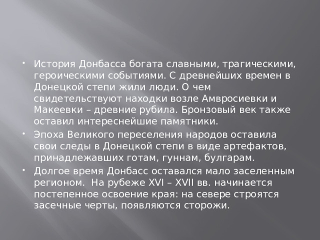 История Донбасса богата славными, трагическими, героическими событиями. С древнейших времен в Донецкой степи жили люди. О чем свидетельствуют находки возле Амвросиевки и Макеевки – древние рубила. Бронзовый век также оставил интереснейшие памятники. Эпоха Великого переселения народов оставила свои следы в Донецкой степи в виде артефактов, принадлежавших готам, гуннам, булгарам. Долгое время Донбасс оставался мало заселенным регионом. На рубеже XVI – XVII вв. начинается постепенное освоение края: на севере строятся засечные черты, появляются сторожи. 