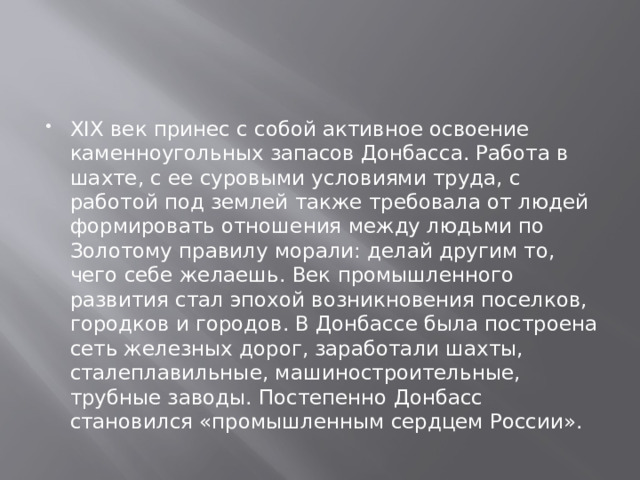 ХIХ век принес с собой активное освоение каменноугольных запасов Донбасса. Работа в шахте, с ее суровыми условиями труда, с работой под землей также требовала от людей формировать отношения между людьми по Золотому правилу морали: делай другим то, чего себе желаешь. Век промышленного развития стал эпохой возникновения поселков, городков и городов. В Донбассе была построена сеть железных дорог, заработали шахты, сталеплавильные, машиностроительные, трубные заводы. Постепенно Донбасс становился «промышленным сердцем России». 