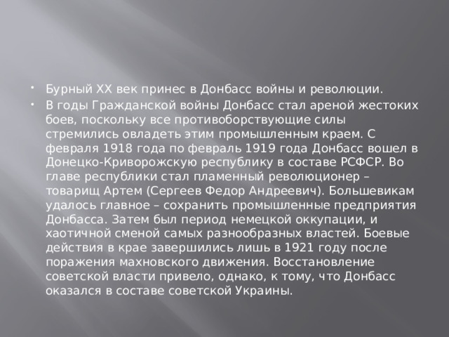 Бурный ХХ век принес в Донбасс войны и революции. В годы Гражданской войны Донбасс стал ареной жестоких боев, поскольку все противоборствующие силы стремились овладеть этим промышленным краем. С февраля 1918 года по февраль 1919 года Донбасс вошел в Донецко-Криворожскую республику в составе РСФСР. Во главе республики стал пламенный революционер – товарищ Артем (Сергеев Федор Андреевич). Большевикам удалось главное – сохранить промышленные предприятия Донбасса. Затем был период немецкой оккупации, и хаотичной сменой самых разнообразных властей. Боевые действия в крае завершились лишь в 1921 году после поражения махновского движения. Восстановление советской власти привело, однако, к тому, что Донбасс оказался в составе советской Украины. 