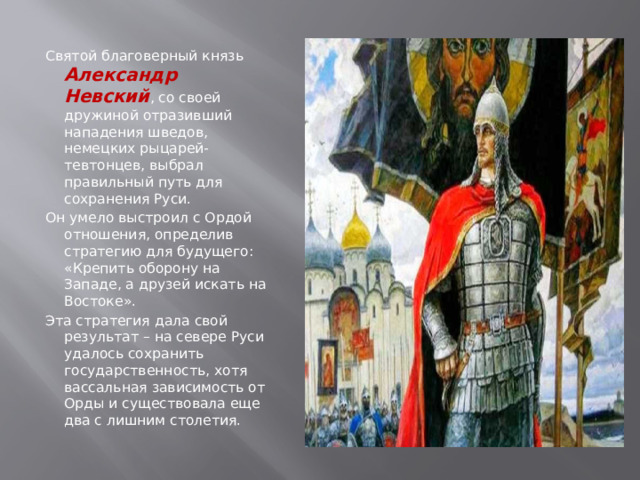 Святой благоверный князь Александр Невский , со своей дружиной отразивший нападения шведов, немецких рыцарей-тевтонцев, выбрал правильный путь для сохранения Руси. Он умело выстроил с Ордой отношения, определив стратегию для будущего: «Крепить оборону на Западе, а друзей искать на Востоке». Эта стратегия дала свой результат – на севере Руси удалось сохранить государственность, хотя вассальная зависимость от Орды и существовала еще два с лишним столетия. 