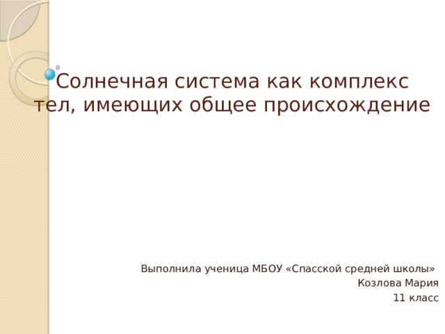 Солнечная система как комплекс тел, имеющих общее происхождение Выполнила ученица МБОУ «Спасской средней школы» Козлова Мария 11 класс 
