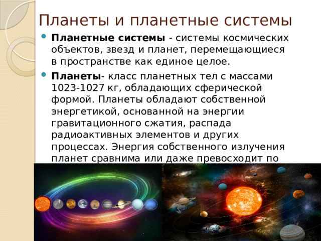 Планеты и планетные системы Планетные системы - системы космических объектов, звезд и планет, перемещающиеся в пространстве как единое целое. Планеты - класс планетных тел с массами 1023-1027 кг, обладающих сферической формой. Планеты обладают собственной энергетикой, основанной на энергии гравитационного сжатия, распада радиоактивных элементов и других процессах. Энергия собственного излучения планет сравнима или даже превосходит по величине энергию, сообщаемую планете центральным светилом - звездой. 