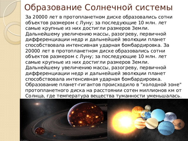 Образование Солнечной системы За 20000 лет в протопланетном диске образовались сотни объектов размером с Луну; за последующие 10 млн. лет самые крупные из них достигли размеров Земли. Дальнейшему увеличению массы, разогреву, первичной дифференциации недр и дальнейшей эволюции планет способствовала интенсивная ударная бомбардировка. За 20000 лет в протопланетном диске образовались сотни объектов размером с Луну; за последующие 10 млн. лет самые крупные из них достигли размеров Земли. Дальнейшему увеличению массы, разогреву, первичной дифференциации недр и дальнейшей эволюции планет способствовала интенсивная ударная бомбардировка. Образование планет-гигантов происходило в 