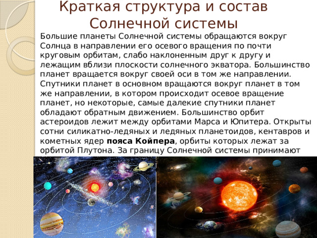 Краткая структура и состав Солнечной системы Большие планеты Солнечной системы обращаются вокруг Солнца в направлении его осевого вращения по почти круговым орбитам, слабо наклоненным друг к другу и лежащим вблизи плоскости солнечного экватора. Большинство планет вращается вокруг своей оси в том же направлении. Спутники планет в основном вращаются вокруг планет в том же направлении, в котором происходит осевое вращение планет, но некоторые, самые далекие спутники планет обладают обратным движением. Большинство орбит астероидов лежит между орбитами Марса и Юпитера. Открыты сотни силикатно-ледяных и ледяных планетоидов, кентавров и кометных ядер  пояса Койпера , орбиты которых лежат за орбитой Плутона. За границу Солнечной системы принимают расстояние от Солнца до  гелиопаузы  - точки, в которой давление солнечного ветра уравновешивается давлением межзвездной среды. 