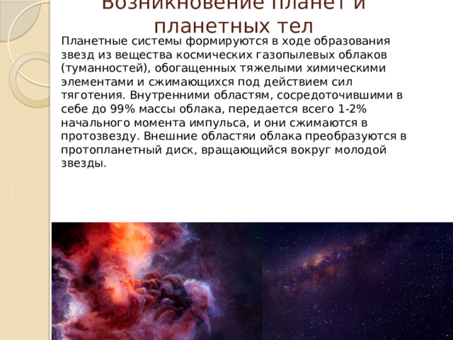 Возникновение планет и планетных тел Планетные системы формируются в ходе образования звезд из вещества космических газопылевых облаков (туманностей), обогащенных тяжелыми химическими элементами и сжимающихся под действием сил тяготения. Внутренними областям, сосредоточившими в себе до 99% массы облака, передается всего 1-2% начального момента импульса, и они сжимаются в протозвезду. Внешние областяи облака преобразуются в протопланетный диск, вращающийся вокруг молодой звезды. 