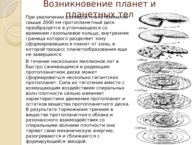 Возникновение планет и планетных тел При увеличении размеров планетезималей свыше 2000 км протопланетный диск преобразуется в утончающееся со временем газопылевое кольцо, внутренняя граница которого разделяет зону сформировавшихся планет от зоны, в которой процесс планетообразования еще не завершился. В течение нескольких миллионов лет в быстро сжимающемся и редеющем протопланетном диске может сформироваться несколько гигантских протопланет. Сила их тяготения вместе с возмущающим воздействием спиральных волн плотности сильно изменяет характеристики движения протопланет и остатков вещества протопланетного диска. В результате торможения трением в веществе протопланетного облака и резонансного взаимодействия со спиральными волнами плотности они теряют свою механическую энергию, разогреваются и сближаются с формирующейся звездой. 