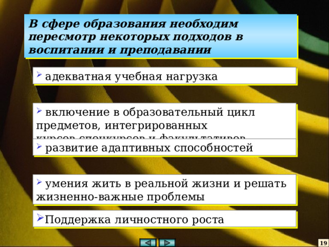 В сфере образования необходим пересмотр некоторых подходов в воспитании и преподавании  адекватная учебная нагрузка  включение в образовательный цикл предметов, интегрированных курсов,спецкурсов и факультативов  развитие адаптивных способностей  умения жить в реальной жизни и решать жизненно-важные проблемы Поддержка личностного роста 19 