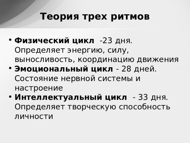 Теория трех ритмов Физический цикл -23 дня. Определяет энергию, силу, выносливость, координацию движения Эмоциональный цикл - 28 дней. Состояние нервной системы и настроение Интеллектуальный цикл - 33 дня. Определяет творческую способность личности  
