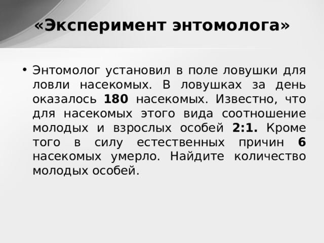 «Эксперимент энтомолога» Энтомолог установил в поле ловушки для ловли насекомых. В ловушках за день оказалось 180 насекомых. Известно, что для насекомых этого вида соотношение молодых и взрослых особей 2:1. Кроме того в силу естественных причин 6 насекомых умерло. Найдите количество молодых особей. 