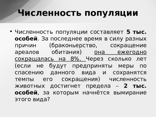 Численность популяции Численность популяции составляет 5 тыс. особей . За последнее время в силу разных причин (браконьерство, сокращение ареалов обитания) она ежегодно сокращалась на 8%. Через сколько лет (если не будут предприняты меры по спасению данного вида и сохранятся темпы его сокращения) численность животных достигнет предела – 2 тыс. особей , за которым начнётся вымирание этого вида? 