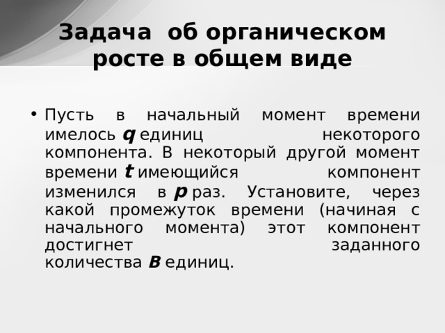Задача об органическом росте в общем виде Пусть в начальный момент времени имелось  q  единиц некоторого компонента. В некоторый другой момент времени  t  имеющийся компонент изменился в   p  раз. Установите, через какой промежуток времени (начиная с начального момента) этот компонент достигнет заданного количества  B  единиц.   