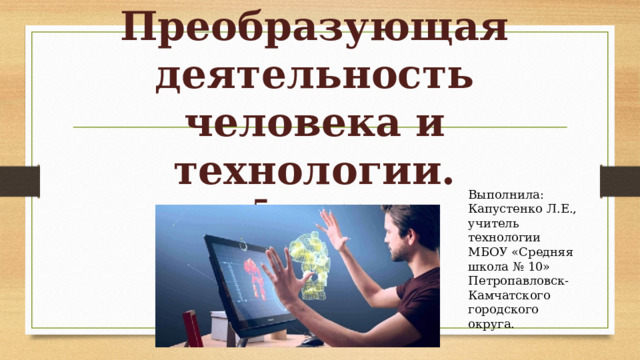 Преобразующая деятельность человека и технологии.  5 класс. Выполнила: Капустенко Л.Е., учитель технологии МБОУ «Средняя школа № 10» Петропавловск-Камчатского городского округа. 