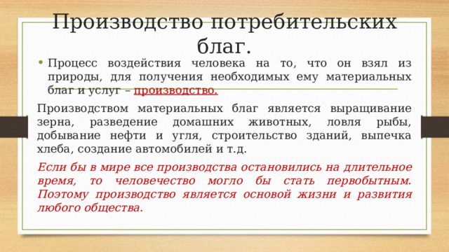 Производство потребительских благ. Процесс воздействия человека на то, что он взял из природы, для получения необходимых ему материальных благ и услуг – производство. Производством материальных благ является выращивание зерна, разведение домашних животных, ловля рыбы, добывание нефти и угля, строительство зданий, выпечка хлеба, создание автомобилей и т.д. Если бы в мире все производства остановились на длительное время, то человечество могло бы стать первобытным. Поэтому производство является основой жизни и развития любого общества . 