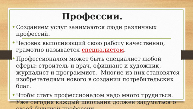 Профессии. Созданием услуг занимаются люди различных профессий. Человек выполняющий свою работу качественно, грамотно называется специалистом . Профессионалом может быть специалист любой сферы: строитель и врач, официант и художник, журналист и программист. Многие из них становятся изобретателями нового в создании потребительских благ. Чтобы стать профессионалом надо много трудиться. Уже сегодня каждый школьник должен задуматься о своей будущей профессии. 