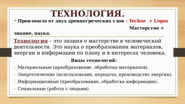 ТЕХНОЛОГИЯ. Произошло от двух древнегреческих слов : Techne + Logos  Мастерство + знание, наука. Технология – это знания о мастерстве в человеческой деятельности. Это наука о преобразовании материалов, энергии и информации по плану и в интересах человека. Виды технологий: Материальные (преобразование, обработка материалов). Энергетические (использование, передача, производство энергии). Информационные (преобразование, обработка информации). Социальные (работа с людьми). 