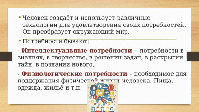 Человек создаёт и использует различные технологии для удовлетворения своих потребностей. Он преобразует окружающий мир. Потребности бывают: - Интеллектуальные потребности - потребности в знаниях, в творчестве, в решении задач, в раскрытии тайн, в познании нового. - Физиологические потребности – необходимое для поддержания физической жизни человека. Пища, одежда, жильё и т.п. 