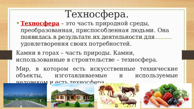 Техносфера. Техносфера – это часть природной среды, преобразованная, приспособленная людьми. Она появилась в результате их деятельности для удовлетворения своих потребностей. Камни в горах – часть природы. Камни, использованные в строительстве – техносфера. Мир, в котором есть искусственные технические объекты, изготавливаемые и используемые человеком и есть техносфера. 