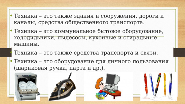 Техника – это также здания и сооружения, дороги и каналы, средства общественного транспорта. Техника – это коммунальное бытовое оборудование, холодильники, пылесосы, кухонные и стиральные машины. Техника – это также средства транспорта и связи. Техника – это оборудование для личного пользования (шариковая ручка, парта и др.). 