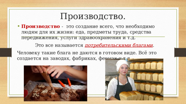 Производство. Производство - это создание всего, что необходимо людям для их жизни: еда, предметы труда, средства передвижения, услуги здравоохранения и т.д. Это все называется потребительскими благами . Человеку такие блага не даются в готовом виде. Всё это создается на заводах, фабриках, фермах и т.д. 