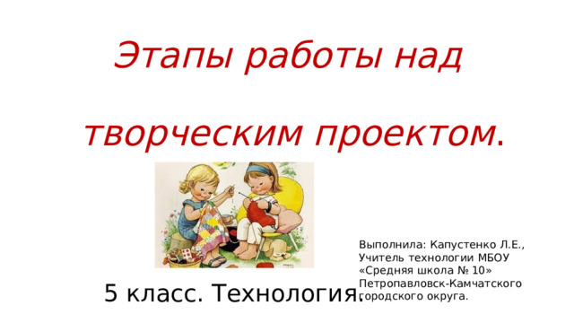 Этапы работы над   творческим проектом . Выполнила: Капустенко Л.Е., Учитель технологии МБОУ «Средняя школа № 10» Петропавловск-Камчатского городского округа. 5 класс. Технология. 