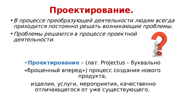 Проектирование. В процессе преобразующей деятельности людям всегда приходится постоянно решать возникающие проблемы. Проблемы решаются в процессе проектной деятельности. Проектирование – (лат. Projectus – буквально «брошенный вперед») процесс создания нового продукта,  изделия, услуги, мероприятия, качественно отличающегося от уже существующего. 