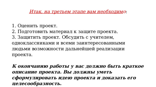 Итак, на третьем этапе вам необходим о : 1. Оценить проект. 2. Подготовить материал к защите проекта. 3. Защитить проект. Обсудить с учителем, одноклассниками и всеми заинтересованными людьми возможности дальнейшей реализации проекта.   К окончанию работы у вас должно быть краткое описание проекта. Вы должны уметь сформулировать идею проекта и доказать его целесообразность. 