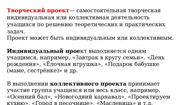 Творческий проект — самостоятельная творческая индивидуальная или коллективная деятельность учащихся по решению теоретических и практических задач. Проект может быть индивидуальным или коллективным. Индивидуальный прое кт выполняется одним учащимся, например, «Завтрак в кругу семьи», «День рождения», «Ёлочная игрушка», «Подарок бабушке (маме, сестрёнке)» и др. В выполнении коллективного проекта принимает участие группа учащихся или весь класс, например, «Осенний бал», «Новогодний карнавал», «Проектируем кухню», «Город в песочнице», «Масленица» и т.д. 