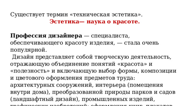 Существует термин «техническая эстетика». Эстетика— наука о красоте.   Профессия дизайнера — специалиста, обеспечивающего красоту изделия, — стала очень популярной.  Дизайн пред ставляет собой творческую деятельность, отражающую объединение понятий «красота» и «полезность» и включающую выбор формы, композиции и цветового оформления предметов труда: архитектурных сооружений, интерьера (помещения внутри дома), преобразованной природы парков и садов (ландшафтный дизайн), промышленных изделий, графических изобретений: оформления книг, плакатов, рекламы и др. 