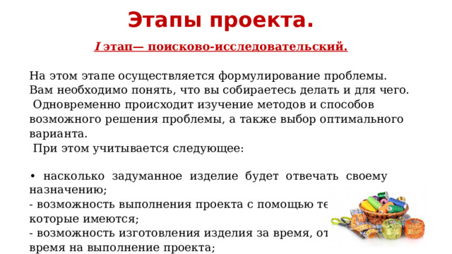 Этапы проекта. I этап— поисково-исследовательский.  На этом этапе осуществляется формулирование проблемы. Вам необходимо понять, что вы собираетесь делать и для чего. Одновременно происходит изучение методов и способов возможного решения проблемы, а также выбор оптимального варианта.  При этом учитывается следующее: • насколько задуманное изделие будет отвечать своему назначению; - возможность выполнения проекта с помощью тех средств, которые имеются; - возможность изготовления изделия за время, отведённое время на выполнение проекта; 