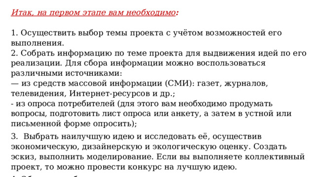 Итак, на первом этапе вам необходимо :   1. Осуществить выбор темы проекта с учётом возможностей его выполнения. 2. Собрать информацию по теме проекта для выдвижения идей по его реализации. Для сбора информации можно воспользоваться различ ными источниками: — из средств массовой информации (СМИ): газет, журналов, телевидения, Интернет-ресурсов и др.; - из опроса потребителей (для этого вам необходимо продумать вопросы, подготовить лист опроса или анкету, а затем в устной или письменной форме опросить); 3. Выбрать наилучшую идею и исследовать её, осуществив экономическую, дизайнерскую и экологическую оценку. Создать эскиз, выполнить моделирование. Если вы выполняете коллективный проект, то можно провести конкурс на лучшую идею. 4. Обсудить выбранную идею проекта с одноклассниками и учителем, утвердить тему и идею проекта. Таким образом, формулирование цели проекта осуществляется исходя из потребности в конкретном изделии или услуге. 