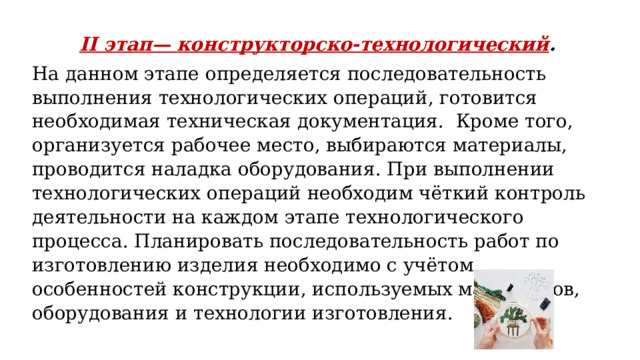 II этап— конструкторско-технологический . На данном этапе определяется последовательность выполнения технологических операций, готовится необходимая техническая документация. Кроме того, организуется рабочее место, выбираются материалы, проводится наладка оборудования. При выполнении технологических операций необходим чёткий контроль деятельности на каждом этапе технологического процесса. Планировать последовательность работ по изготовлению изделия необходимо с учётом особенностей конструкции, используемых материалов, оборудования и технологии изготовления. 