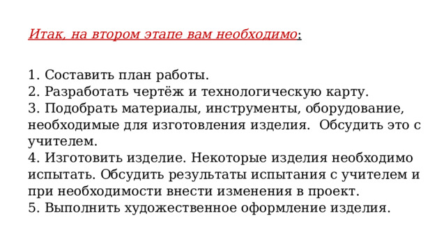 Итак, на втором этапе вам необходимо : 1. Составить план работы. 2. Разработать чертёж и технологическую карту. 3. Подобрать материалы, инструменты, оборудование, необходимые для изготовления изделия. Обсудить это с учителем. 4. Изготовить изделие. Некоторые изделия необходимо испытать. Обсудить результаты испытания с учителем и при необходимости внести изменения в проект. 5. Выполнить художественное оформление изделия. 