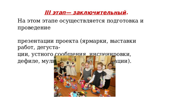 III этап— заключительный . На этом этапе осуществляется подготовка и проведение презентации проекта (ярмарки, выставки работ, дегуста- ции, устного сообщения, инсценировки, дефиле, мультимедийной презентации). 