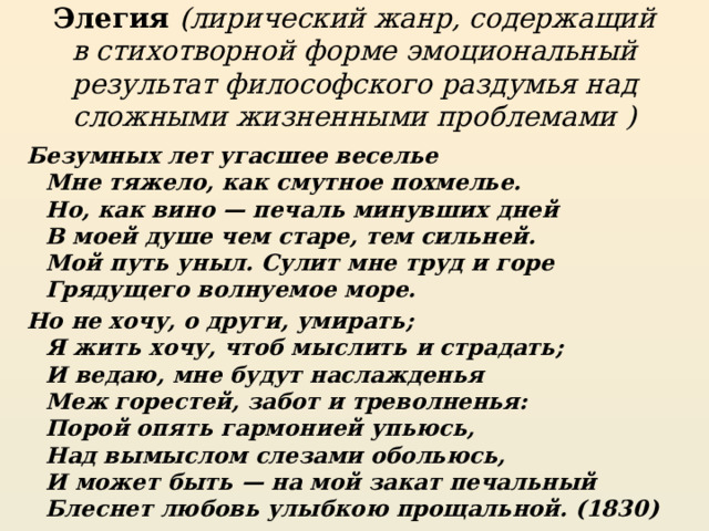 Элегия (лирический жанр, содержащий в стихотворной форме эмоциональный результат философского раздумья над сложными жизненными проблемами ) Безумных лет угасшее веселье  Мне тяжело, как смутное похмелье.  Но, как вино — печаль минувших дней  В моей душе чем старе, тем сильней.  Мой путь уныл. Сулит мне труд и горе  Грядущего волнуемое море. Но не хочу, о други, умирать;  Я жить хочу, чтоб мыслить и страдать;  И ведаю, мне будут наслажденья  Меж горестей, забот и треволненья:  Порой опять гармонией упьюсь,  Над вымыслом слезами обольюсь,  И может быть — на мой закат печальный  Блеснет любовь улыбкою прощальной. (1830) 