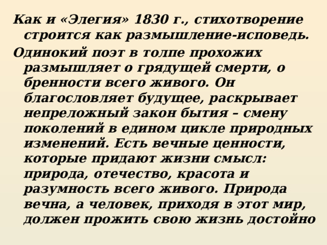 Как и «Элегия» 1830 г., стихотворение строится как размышление-исповедь. Одинокий поэт в толпе прохожих размышляет о грядущей смерти, о бренности всего живого. Он благословляет будущее, раскрывает непреложный закон бытия – смену поколений в едином цикле природных изменений. Есть вечные ценности, которые придают жизни смысл: природа, отечество, красота и разумность всего живого. Природа вечна, а человек, приходя в этот мир, должен прожить свою жизнь достойно 