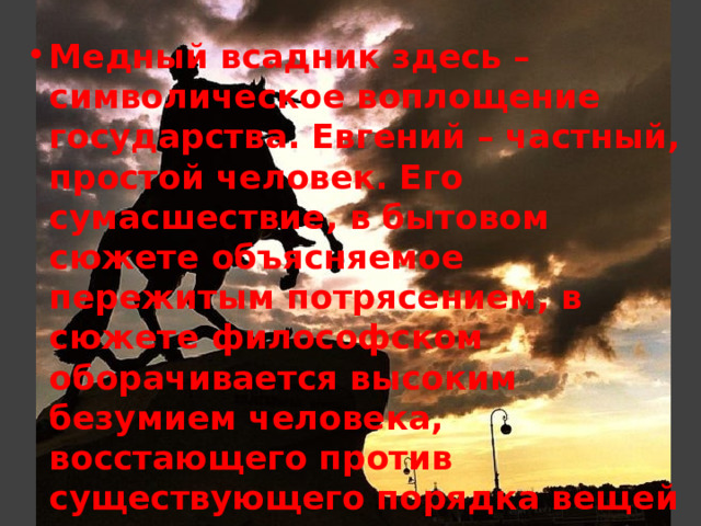Медный всадник здесь – символическое воплощение государства. Евгений – частный, простой человек. Его сумасшествие, в бытовом сюжете объясняемое пережитым потрясением, в сюжете философском оборачивается высоким безумием человека, восстающего против существующего порядка вещей 
