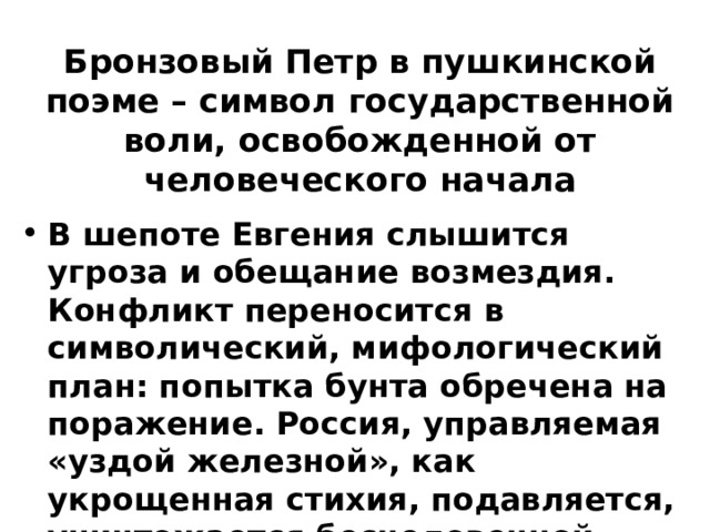 Бронзовый Петр в пушкинской поэме – символ государственной воли, освобожденной от человеческого начала В шепоте Евгения слышится угроза и обещание возмездия. Конфликт переносится в символический, мифологический план: попытка бунта обречена на поражение. Россия, управляемая «уздой железной», как укрощенная стихия, подавляется, уничтожается бесчеловечной поступью Истории . 