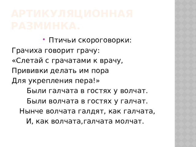 Артикуляционная разминка. Птичьи скороговорки: Грачиха говорит грачу: «Слетай с грачатами к врачу, Прививки делать им пора Для укрепления пера!» Были галчата в гостях у волчат. Были волчата в гостях у галчат. Нынче волчата галдят, как галчата, И, как волчата,галчата молчат. 