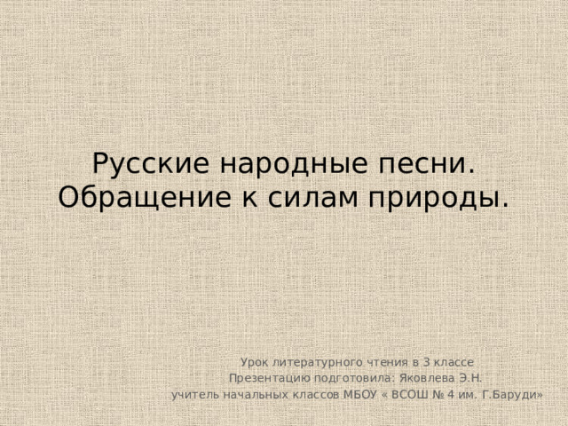 Русские народные песни.  Обращение к силам природы. Урок литературного чтения в 3 классе Презентацию подготовила: Яковлева Э.Н. учитель начальных классов МБОУ « ВСОШ № 4 им. Г.Баруди» 