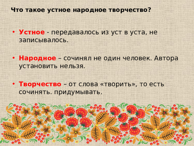 Что такое устное народное творчество? Устное - передавалось из уст в уста, не записывалось. Народное – сочинял не один человек. Автора установить нельзя. Творчество – от слова «творить», то есть сочинять. придумывать. 