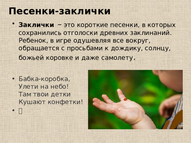 Песенки-заклички Заклички – это короткие песенки, в которых сохранились отголоски древних заклинаний. Ребенок, в игре одушевляя все вокруг, обращается с просьбами к дождику, солнцу, божьей коровке и даже самолету .  Бабка-коробка,  Улети на небо!  Там твои детки  Кушают конфетки! 🦋   