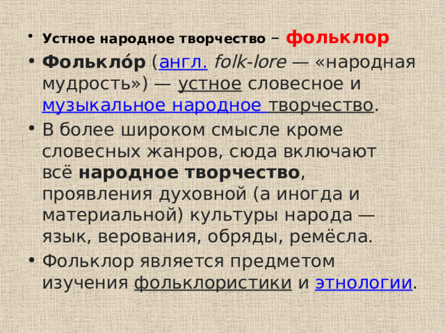 Устное народное творчество – фольклор Фолькло́р  ( англ.   folk-lore  — «народная мудрость») —  устное  словесное и  музыкальное народное творчество . В более широком смысле кроме словесных жанров, сюда включают всё  народное творчество , проявления духовной (а иногда и материальной) культуры народа — язык, верования, обряды, ремёсла. Фольклор является предметом изучения  фольклористики  и  этнологии .  