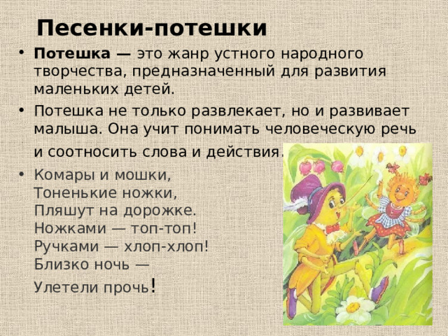 Песенки-потешки Потешка — это жанр устного народного творчества, предназначенный для развития маленьких детей. Потешка не только развлекает, но и развивает малыша. Она учит понимать человеческую речь и соотносить слова и действия . Комары и мошки,  Тоненькие ножки,  Пляшут на дорожке.  Ножками — топ-топ!  Ручками — хлоп-хлоп!  Близко ночь —  Улетели прочь ! 