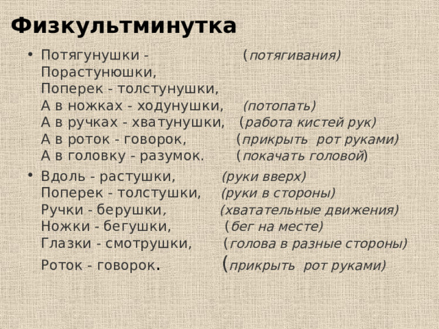 Физкультминутка Потягунушки - ( потягивания)  Порастунюшки,  Поперек - толстунушки,  А в ножках - ходунушки, (потопать)  А в ручках - хватунушки, ( работа кистей рук)  А в роток - говорок, ( прикрыть рот руками)  А в головку - разумок. ( покачать головой ) Вдоль - растушки, (руки вверх)  Поперек - толстушки, (руки в стороны)  Ручки - берушки , (хватательные движения)  Ножки - бегушки, ( бег на месте)  Глазки - смотрушки, ( голова в разные стороны)  Роток - говорок . ( прикрыть рот руками)   
