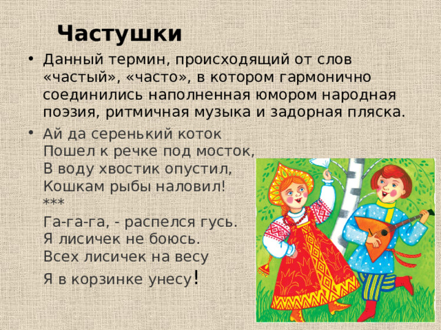 Частушки Данный термин, происходящий от слов «частый», «часто», в котором гармонично соединились наполненная юмором народная поэзия, ритмичная музыка и задорная пляска.  Ай да серенький коток  Пошел к речке под мосток,  В воду хвостик опустил,  Кошкам рыбы наловил!  ***  Га-га-га, - распелся гусь.  Я лисичек не боюсь.  Всех лисичек на весу  Я в корзинке унесу ! 