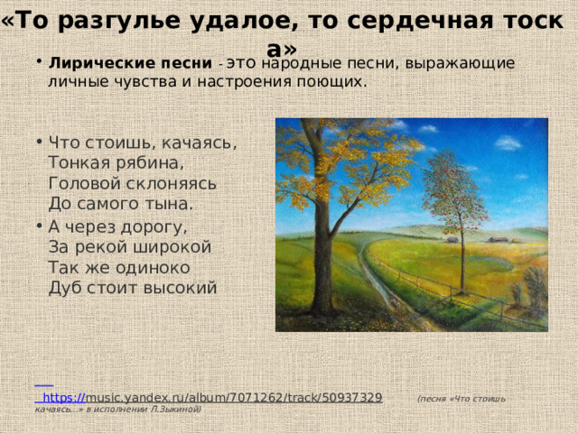 «То разгулье удалое, то сердечная тоска» Лирические песни - это народные песни, выражающие личные чувства и настроения поющих. Что стоишь, качаясь,  Тонкая рябина,  Головой склоняясь  До самого тына. А через дорогу,  За рекой широкой  Так же одиноко  Дуб стоит высокий    https :// music.yandex.ru/album/7071262/track/50937329  (песня «Что стоишь качаясь...» в исполнении Л.Зыкиной) 